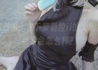 定制库巴姬：在下萝莉控ii的大胆尝试，结果会怎么样？